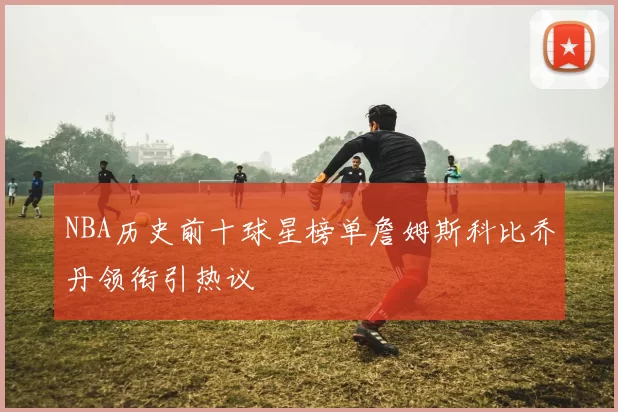 NBA历史前十球星榜单詹姆斯科比乔丹领衔引热议