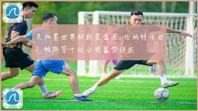 美加墨世界杯新星盘点,伦纳特卡尔、帕斯等十位小将蓄势待发