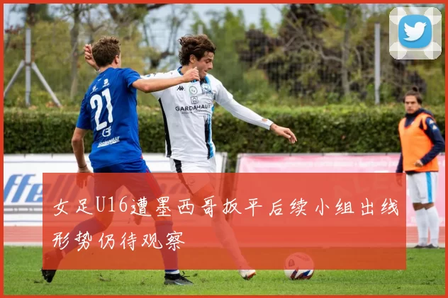 女足U16遭墨西哥扳平后续小组出线形势仍待观察