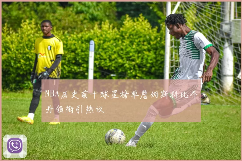 NBA历史前十球星榜单詹姆斯科比乔丹领衔引热议