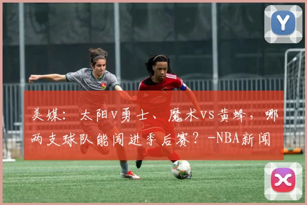 美媒：太阳v勇士、魔术vs黄蜂，哪两支球队能闯进季后赛？-NBA新闻