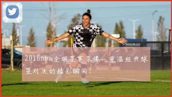 2016nba全明星赛录像，重温经典球星对决的精彩瞬间！