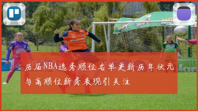 历届NBA选秀顺位名单更新历年状元与高顺位新秀表现引关注