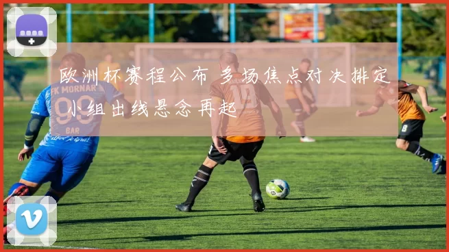 欧洲杯赛程公布 多场焦点对决排定 小组出线悬念再起