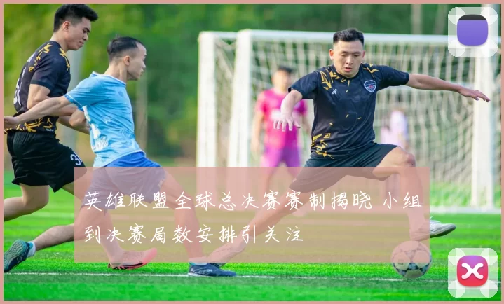 英雄联盟全球总决赛赛制揭晓 小组到决赛局数安排引关注