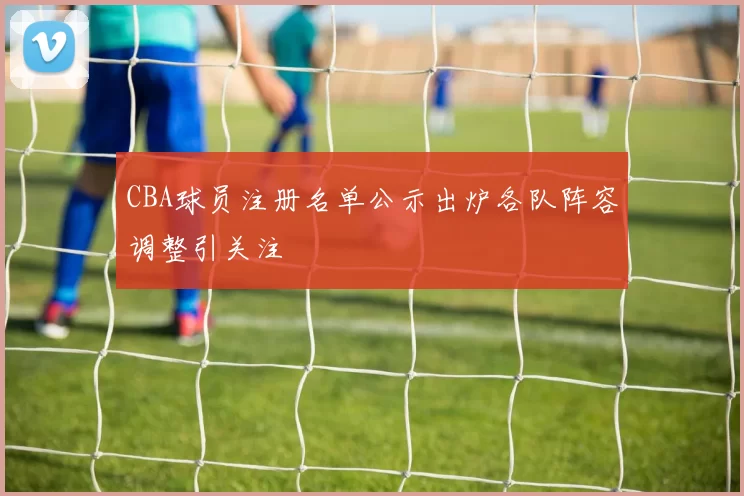 CBA球员注册名单公示出炉各队阵容调整引关注