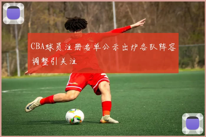 CBA球员注册名单公示出炉各队阵容调整引关注