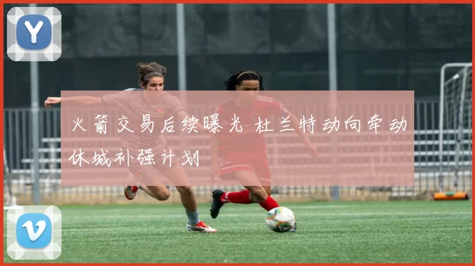 火箭交易后续曝光 杜兰特动向牵动休城补强计划