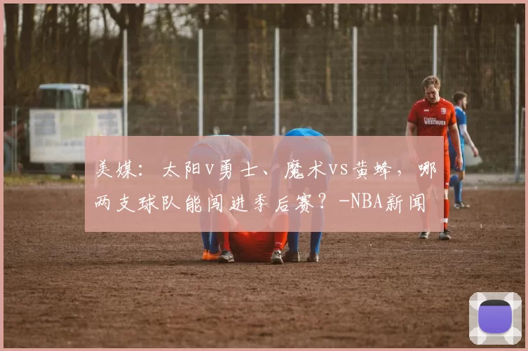 美媒：太阳v勇士、魔术vs黄蜂，哪两支球队能闯进季后赛？-NBA新闻