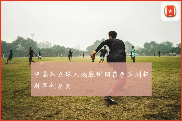 中国队点球大战胜伊朗首夺亚洲杯冠军创历史