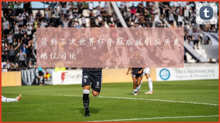 贝利三次世界杯夺冠成就引发历史地位讨论