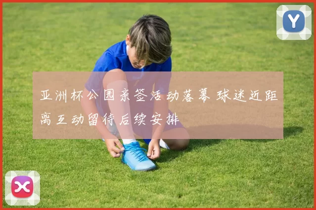 亚洲杯公园亲签活动落幕 球迷近距离互动留待后续安排