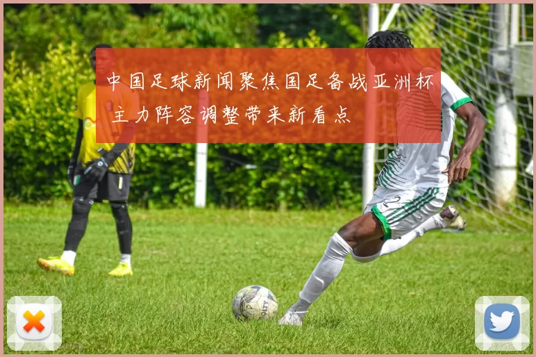 中国足球新闻聚焦国足备战亚洲杯 主力阵容调整带来新看点