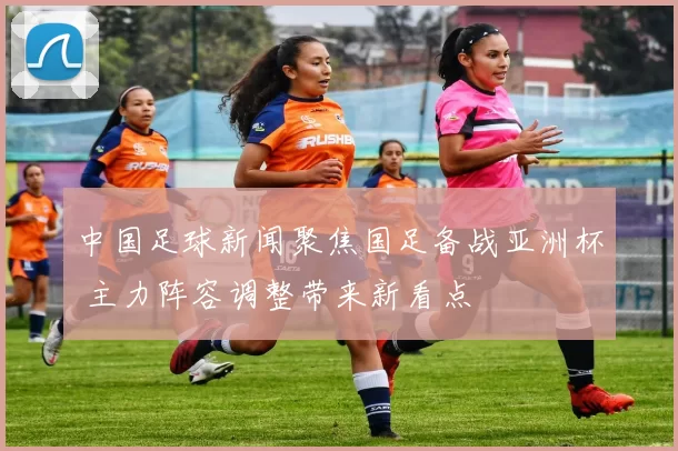 中国足球新闻聚焦国足备战亚洲杯 主力阵容调整带来新看点