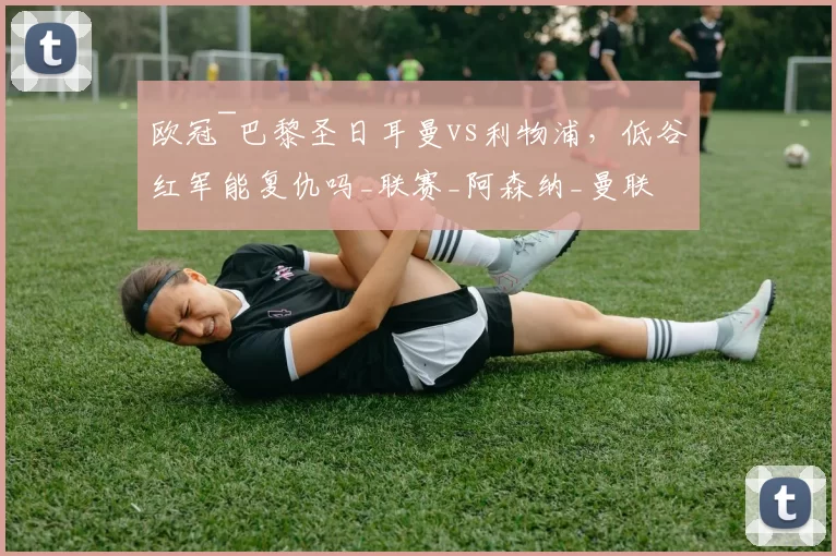 欧冠~巴黎圣日耳曼vs利物浦,低谷红军能复仇吗_联赛_阿森纳_曼联