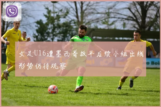 女足U16遭墨西哥扳平后续小组出线形势仍待观察