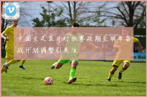 中国女足亚非对抗赛延期至明年备战计划调整引关注