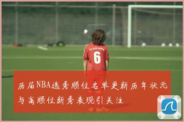 历届NBA选秀顺位名单更新历年状元与高顺位新秀表现引关注